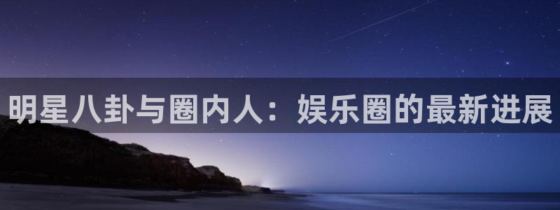 ms美狮贵宾会：明星八卦与圈内人：娱乐圈的最新进展